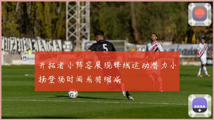 开拓者小阵容展现锋线运动潜力小杨登场时间或将缩减