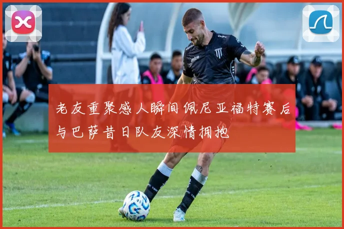 老友重聚感人瞬间佩尼亚福特赛后与巴萨昔日队友深情拥抱
