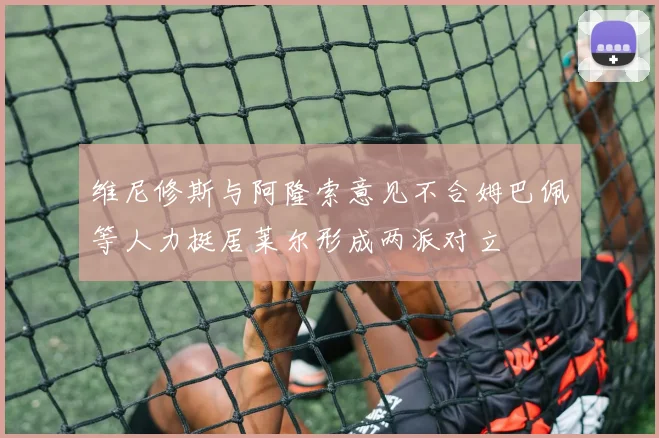 维尼修斯与阿隆索意见不合姆巴佩等人力挺居莱尔形成两派对立