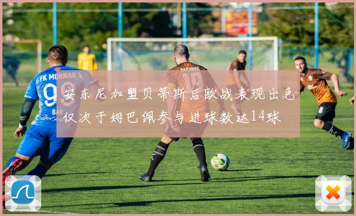 安东尼加盟贝蒂斯后欧战表现出色仅次于姆巴佩参与进球数达14球