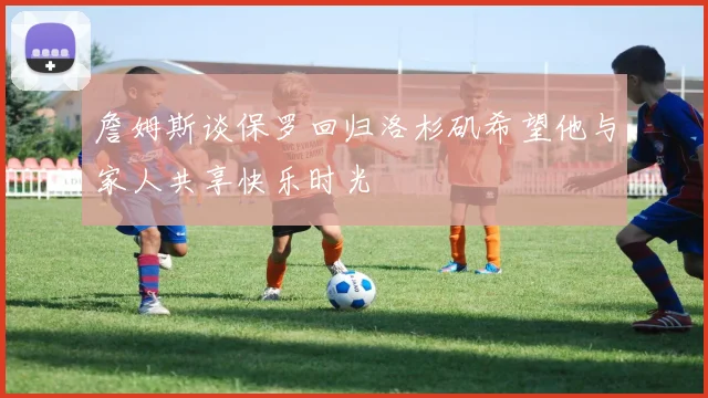 詹姆斯谈保罗回归洛杉矶希望他与家人共享快乐时光