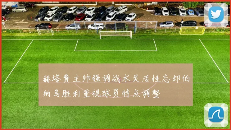 赫塔费主帅强调战术灵活性忘却伯纳乌胜利重视球员特点调整