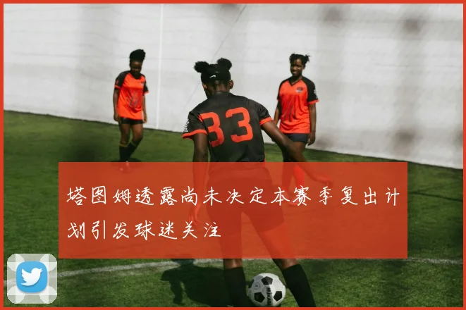 塔图姆透露尚未决定本赛季复出计划引发球迷关注