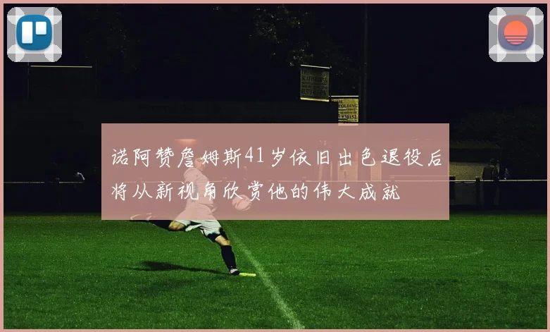 诺阿赞詹姆斯41岁依旧出色退役后将从新视角欣赏他的伟大成就