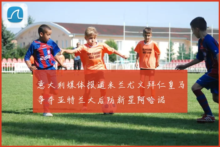 意大利媒体报道米兰尤文拜仁皇马争夺亚特兰大后防新星阿哈诺