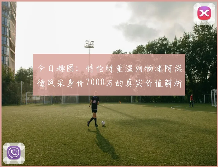 今日趣图：特伦特重温利物浦阿诺德风采身价7000万的真实价值解析