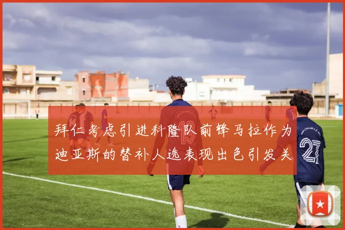 拜仁考虑引进科隆队前锋马拉作为迪亚斯的替补人选表现出色引发关注