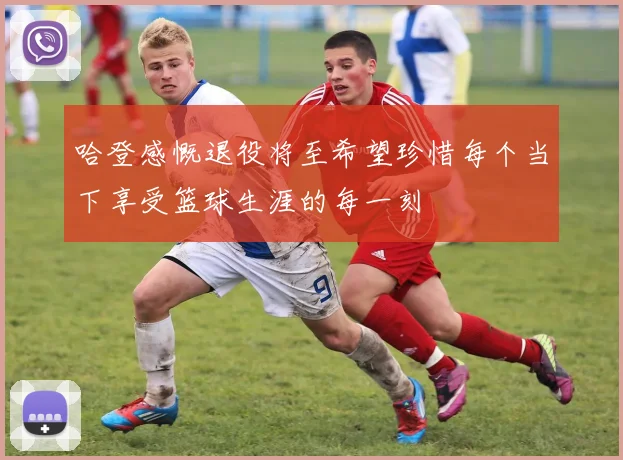 哈登感慨退役将至希望珍惜每个当下享受篮球生涯的每一刻