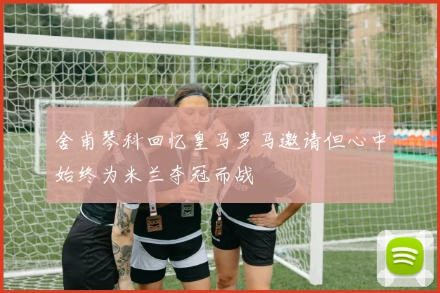 舍甫琴科回忆皇马罗马邀请但心中始终为米兰夺冠而战