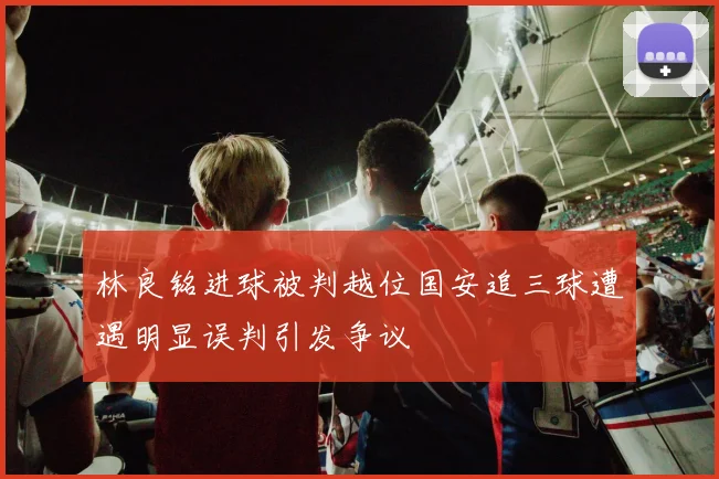 林良铭进球被判越位国安追三球遭遇明显误判引发争议