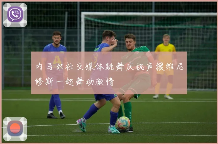内马尔社交媒体跳舞庆祝声援维尼修斯一起舞动激情